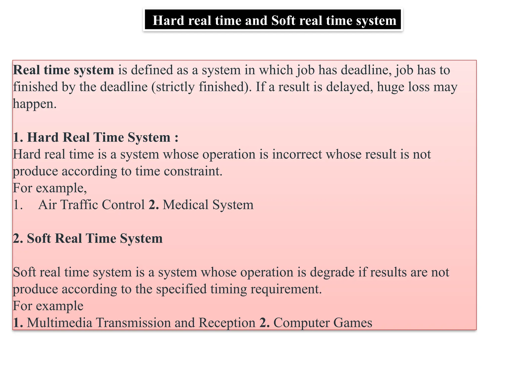 Hard real time and Soft real time system
Real time system is defined as a system in which job has deadline, job has to
finished by the deadline (strictly finished). If a result is delayed, huge loss may
happen.
1. Hard Real Time System :
Hard real time is a system whose operation is incorrect whose result is not
produce according to time constraint.
For example,
1. Air Traffic Control 2. Medical System
2. Soft Real Time System
Soft real time system is a system whose operation is degrade if results are not
produce according to the specified timing requirement.
For example
1. Multimedia Transmission and Reception 2. Computer Games
 