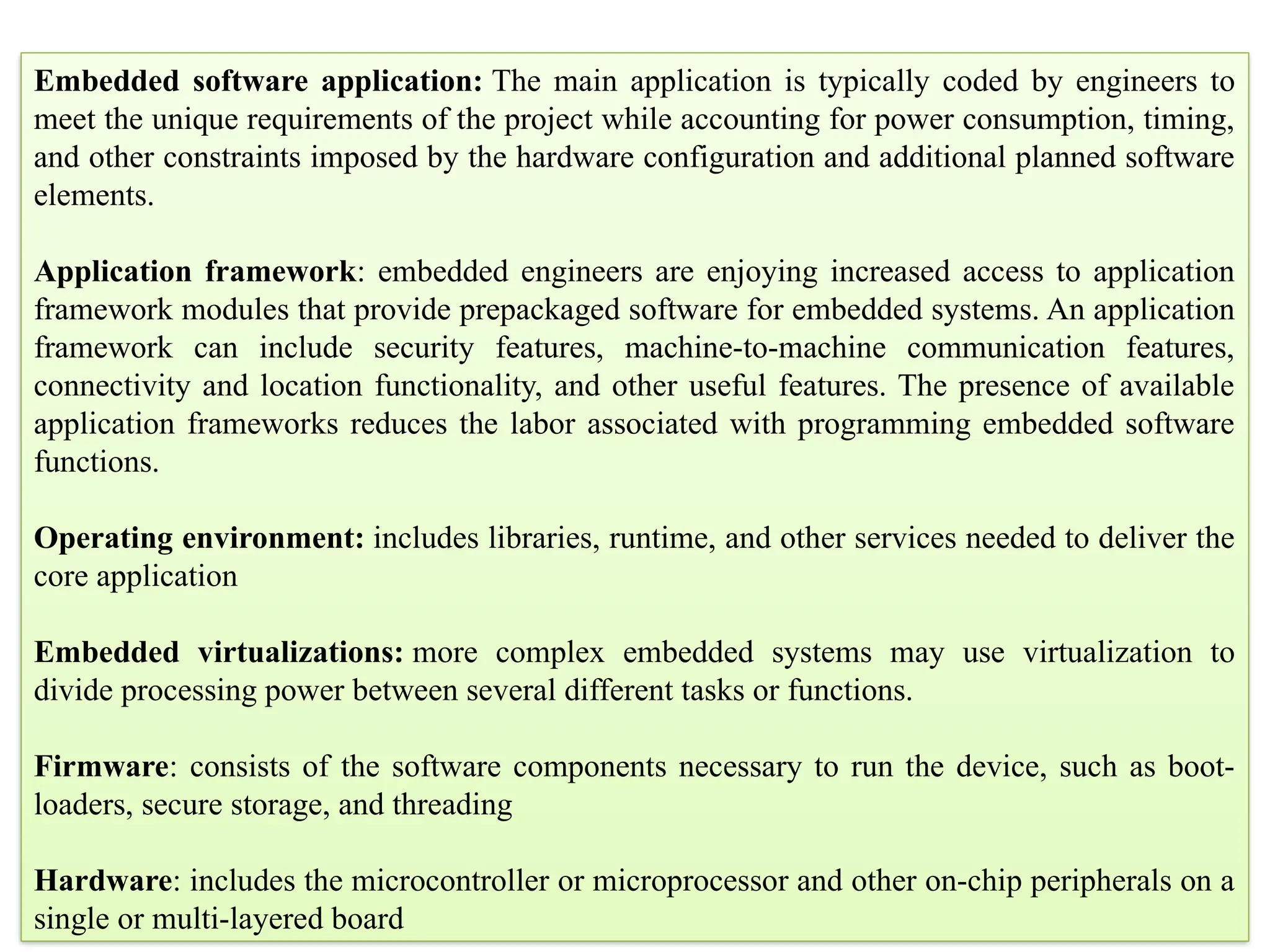 Embedded software application: The main application is typically coded by engineers to
meet the unique requirements of the project while accounting for power consumption, timing,
and other constraints imposed by the hardware configuration and additional planned software
elements.
Application framework: embedded engineers are enjoying increased access to application
framework modules that provide prepackaged software for embedded systems. An application
framework can include security features, machine-to-machine communication features,
connectivity and location functionality, and other useful features. The presence of available
application frameworks reduces the labor associated with programming embedded software
functions.
Operating environment: includes libraries, runtime, and other services needed to deliver the
core application
Embedded virtualizations: more complex embedded systems may use virtualization to
divide processing power between several different tasks or functions.
Firmware: consists of the software components necessary to run the device, such as boot-
loaders, secure storage, and threading
Hardware: includes the microcontroller or microprocessor and other on-chip peripherals on a
single or multi-layered board
 
