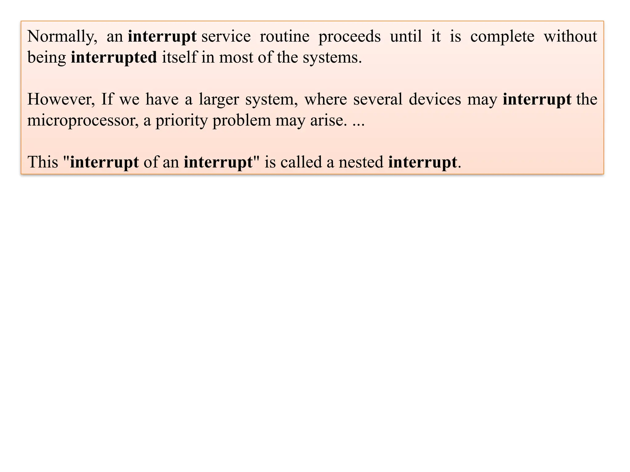 Normally, an interrupt service routine proceeds until it is complete without
being interrupted itself in most of the systems.
However, If we have a larger system, where several devices may interrupt the
microprocessor, a priority problem may arise. ...
This "interrupt of an interrupt" is called a nested interrupt.
 