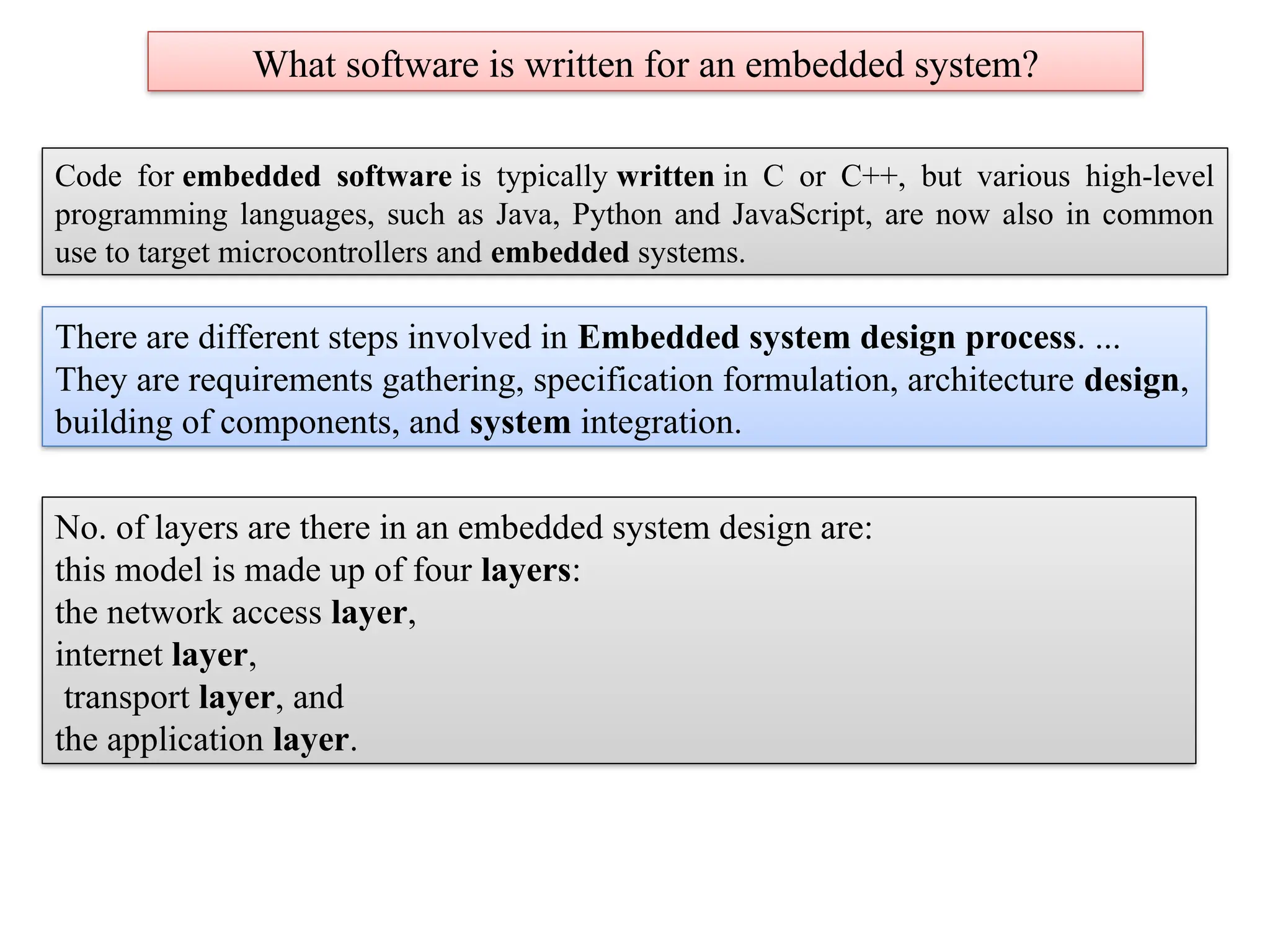 What software is written for an embedded system?
Code for embedded software is typically written in C or C++, but various high-level
programming languages, such as Java, Python and JavaScript, are now also in common
use to target microcontrollers and embedded systems.
There are different steps involved in Embedded system design process. ...
They are requirements gathering, specification formulation, architecture design,
building of components, and system integration.
No. of layers are there in an embedded system design are:
this model is made up of four layers:
the network access layer,
internet layer,
transport layer, and
the application layer.
 