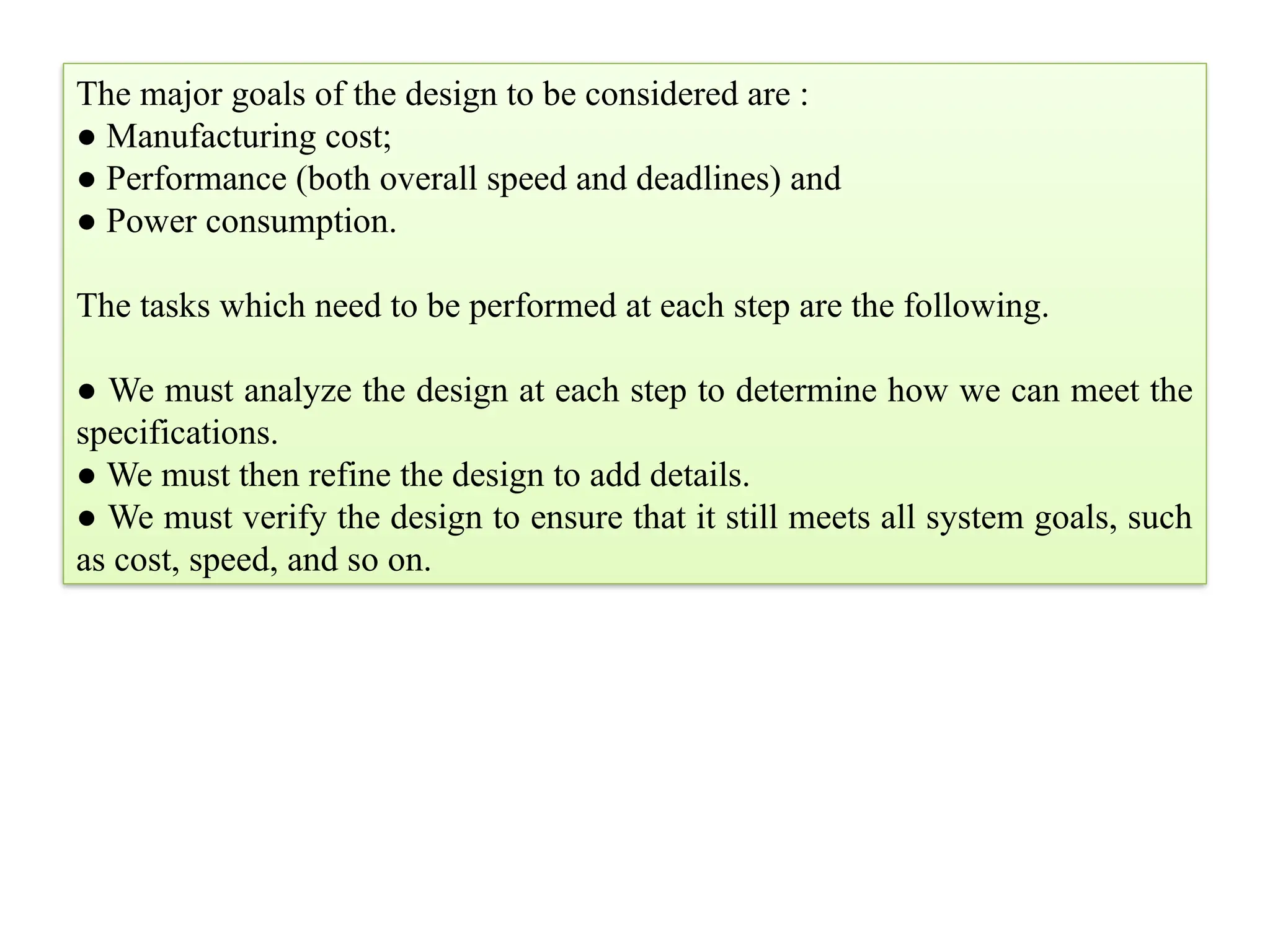 The major goals of the design to be considered are :
● Manufacturing cost;
● Performance (both overall speed and deadlines) and
● Power consumption.
The tasks which need to be performed at each step are the following.
● We must analyze the design at each step to determine how we can meet the
specifications.
● We must then refine the design to add details.
● We must verify the design to ensure that it still meets all system goals, such
as cost, speed, and so on.
 