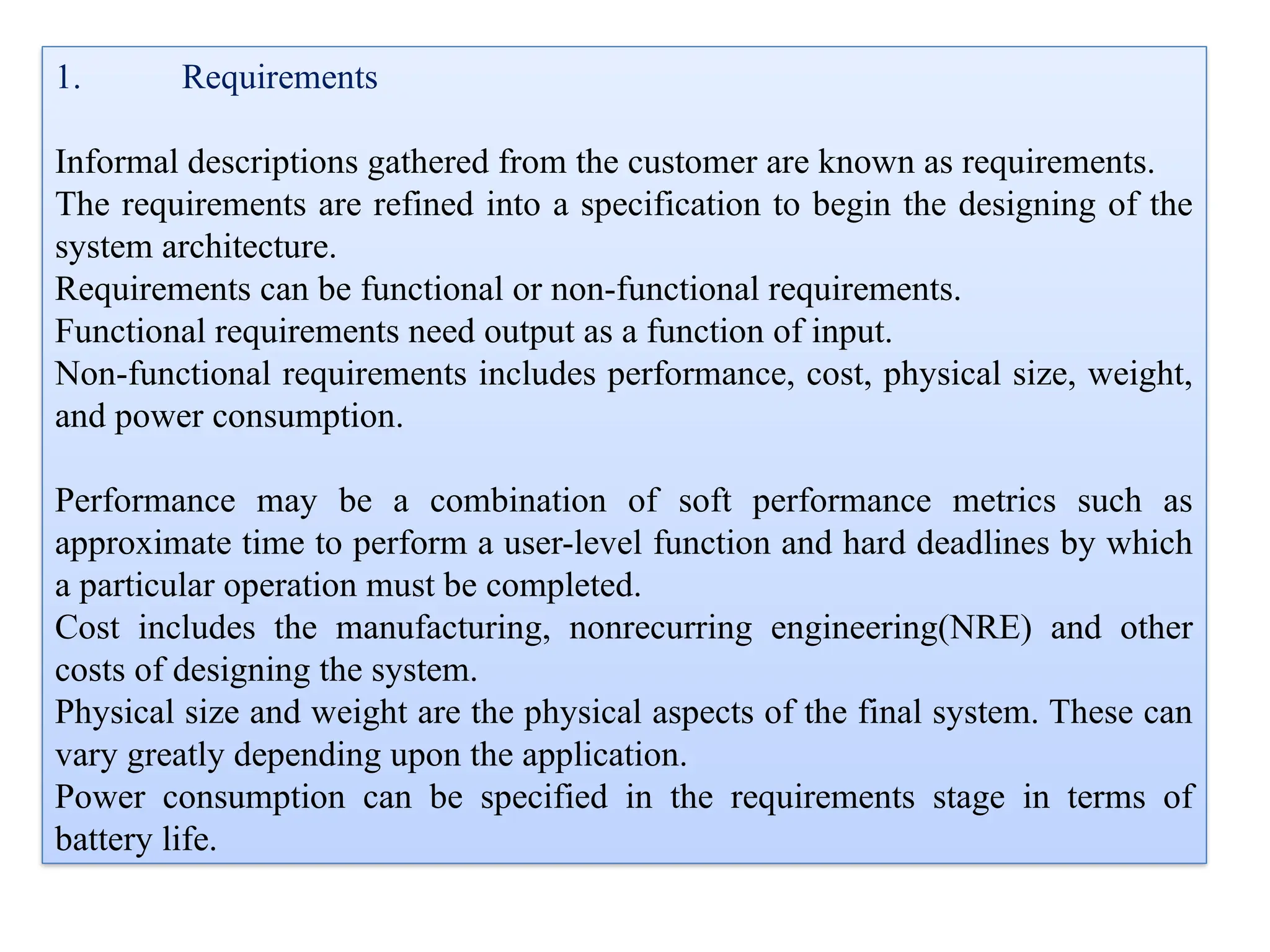 1. Requirements
Informal descriptions gathered from the customer are known as requirements.
The requirements are refined into a specification to begin the designing of the
system architecture.
Requirements can be functional or non-functional requirements.
Functional requirements need output as a function of input.
Non-functional requirements includes performance, cost, physical size, weight,
and power consumption.
Performance may be a combination of soft performance metrics such as
approximate time to perform a user-level function and hard deadlines by which
a particular operation must be completed.
Cost includes the manufacturing, nonrecurring engineering(NRE) and other
costs of designing the system.
Physical size and weight are the physical aspects of the final system. These can
vary greatly depending upon the application.
Power consumption can be specified in the requirements stage in terms of
battery life.
 