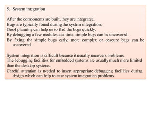5. System integration
After the components are built, they are integrated.
Bugs are typically found during the system integration.
Good planning can help us to find the bugs quickly.
By debugging a few modules at a time, simple bugs can be uncovered.
By fixing the simple bugs early, more complex or obscure bugs can be
uncovered.
System integration is difficult because it usually uncovers problems.
The debugging facilities for embedded systems are usually much more limited
than the desktop systems.
Careful attention is needed to insert appropriate debugging facilities during
design which can help to ease system integration problems.
 