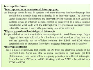 Interrupt Hardware
•Interrupt vector vs non-vectored Interrupt proc.
An Interrupt vector is used in systems with more than one hardware interrupt line
and all these interrupt lines are assembled in an interrupt vector. The interrupt
vector is an array of pointers to the interrupt service routines. In non-vectored
systems when an interrupt occurs, control is transferred to a single routine
that decides what to do with the interrupt. For RT-systems an interrupt vector
is feasible because it lowers the processing time of an interrupt.
•Edge-triggered and level-triggered interrupts
Peripheral devices can transmit their interrupt signals in two different ways. Edge-
triggered interrupts hold risks for a hardware or software loss of the interrupt
and are generally not an efficient solution. For RTOS and EOS where
determinism is an important factor level-triggered interrupts are favourable.
•Interrupt controller
This is a piece of hardware that shields the OS from the electronic details of the
interrupt lines. Some are able to queue interrupts so that none get lost
(determinism!) and some allow assigning priorities to different interrupts.
Examples are a PIC or an APIC. Working with an APIC is beneficial in a
RTOS and EOS.
 