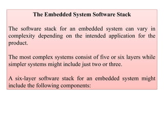 The Embedded System Software Stack
The software stack for an embedded system can vary in
complexity depending on the intended application for the
product.
The most complex systems consist of five or six layers while
simpler systems might include just two or three.
A six-layer software stack for an embedded system might
include the following components:
 