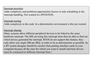 Interrupt priorities
Adds complexity and problems/opportunities known in task scheduling to the
interrupt handling. Not wanted in a RTOS/EOS.
Interrupt nesting
Adds complexity to the code. In a deterministic environment is this not wanted.
Interrupt sharing
Many systems allow different peripheral devices to be linked to the same
hardware interrupt. The ISR servicing this interrupt must then be able to find out
which device generated the interrupt. RTOS do not support this feature; they
only allow one single ISR per IRQ, in order to be as deterministic as possible. So
a RT system designer should be careful when putting interface cards in your
computer because all the ones for which you want to install real-time drivers
must be connected to different interrupt lines !
 