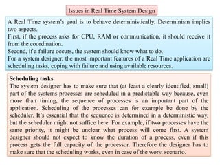 Issues in Real Time System Design
A Real Time system’s goal is to behave deterministically. Determinism implies
two aspects.
First, if the process asks for CPU, RAM or communication, it should receive it
from the coordination.
Second, if a failure occurs, the system should know what to do.
For a system designer, the most important features of a Real Time application are
scheduling tasks, coping with failure and using available resources.
Scheduling tasks
The system designer has to make sure that (at least a clearly identified, small)
part of the systems processes are scheduled in a predictable way because, even
more than timing, the sequence of processes is an important part of the
application. Scheduling of the processes can for example be done by the
scheduler. It’s essential that the sequence is determined in a deterministic way,
but the scheduler might not suffice here. For example, if two processes have the
same priority, it might be unclear what process will come first. A system
designer should not expect to know the duration of a process, even if this
process gets the full capacity of the processor. Therefore the designer has to
make sure that the scheduling works, even in case of the worst scenario.
 