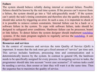 Failure
The system should behave reliably during internal or external failure. Possible
failures should be known by the real time system. If the process can’t recover from
a failure, the system should go into a “fail safe/gracefully mode”. If the system
can’t satisfy the task’s timing constraints and therefore also the quality demands, it
should take action by triggering an error. In such a case, it is important to check if
it is possible to remove certain constraints. Internal failure can be a hard- or a
software failure in the system. To cope with software failure, tasks should be
designed to safeguard error conditions. Hardware failure can be processor, board
or link failure. To detect failure the system designer should implement watchdog
systems. If the main program neglects to regularly service the watchdog, it can
trigger a system reset.
Resources and services
In the context of resources and services the term Quality of Service (QoS) is
important. It means that the task must get a ﬁxed amount of “service” per time unit.
This service includes hardware, processing time and communication and is
deterministically known by the system. In contrast to general OS, the hardware
needs to be specifically assigned for every process. In assigning service to tasks, the
programmer should take into account “worst case scenarios”: if various tasks could
be needing a service, then sooner or later they will want it at the same time. Then
the sequence has to maximize the quality of service.
 