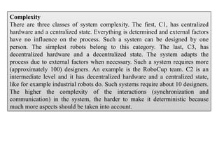 Complexity
There are three classes of system complexity. The first, C1, has centralized
hardware and a centralized state. Everything is determined and external factors
have no influence on the process. Such a system can be designed by one
person. The simplest robots belong to this category. The last, C3, has
decentralized hardware and a decentralized state. The system adapts the
process due to external factors when necessary. Such a system requires more
(approximately 100) designers. An example is the RoboCup team. C2 is an
intermediate level and it has decentralized hardware and a centralized state,
like for example industrial robots do. Such systems require about 10 designers.
The higher the complexity of the interactions (synchronization and
communication) in the system, the harder to make it deterministic because
much more aspects should be taken into account.
 