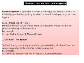 Hard real time and Soft real time system
Real time system is defined as a system in which job has deadline, job has to
finished by the deadline (strictly finished). If a result is delayed, huge loss may
happen.
1. Hard Real Time System :
Hard real time is a system whose operation is incorrect whose result is not
produce according to time constraint.
For example,
1. Air Traffic Control 2. Medical System
2. Soft Real Time System
Soft real time system is a system whose operation is degrade if results are not
produce according to the specified timing requirement.
For example
1. Multimedia Transmission and Reception 2. Computer Games
 