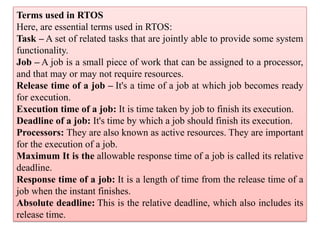 Terms used in RTOS
Here, are essential terms used in RTOS:
Task – A set of related tasks that are jointly able to provide some system
functionality.
Job – A job is a small piece of work that can be assigned to a processor,
and that may or may not require resources.
Release time of a job – It's a time of a job at which job becomes ready
for execution.
Execution time of a job: It is time taken by job to finish its execution.
Deadline of a job: It's time by which a job should finish its execution.
Processors: They are also known as active resources. They are important
for the execution of a job.
Maximum It is the allowable response time of a job is called its relative
deadline.
Response time of a job: It is a length of time from the release time of a
job when the instant finishes.
Absolute deadline: This is the relative deadline, which also includes its
release time.
 
