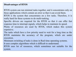 Disadvantages of RTOS
RTOS system can run minimal tasks together, and it concentrates only on
those applications which contain an error so that it can avoid them.
RTOS is the system that concentrates on a few tasks. Therefore, it is
really hard for these systems to do multi-tasking.
Specific drivers are required for the RTOS so that it can offer fast
response time to interrupt signals, which helps to maintain its speed.
Plenty of resources are used by RTOS, which makes this system
expensive.
The tasks which have a low priority need to wait for a long time as the
RTOS maintains the accuracy of the program, which are under
execution.
Minimum switching of tasks is done in Real time operating systems.
It uses complex algorithms which is difficult to understand.
RTOS uses lot of resources, which sometimes not suitable for the
system.
 