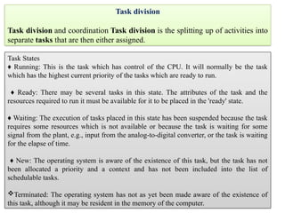 Task division
Task division and coordination Task division is the splitting up of activities into
separate tasks that are then either assigned.
Task States
♦ Running: This is the task which has control of the CPU. It will normally be the task
which has the highest current priority of the tasks which are ready to run.
♦ Ready: There may be several tasks in this state. The attributes of the task and the
resources required to run it must be available for it to be placed in the 'ready' state.
♦ Waiting: The execution of tasks placed in this state has been suspended because the task
requires some resources which is not available or because the task is waiting for some
signal from the plant, e.g., input from the analog-to-digital converter, or the task is waiting
for the elapse of time.
♦ New: The operating system is aware of the existence of this task, but the task has not
been allocated a priority and a context and has not been included into the list of
schedulable tasks.
Terminated: The operating system has not as yet been made aware of the existence of
this task, although it may be resident in the memory of the computer.
 