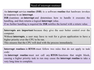 Need of interrupt routines
An interrupt service routine (ISR) is a software routine that hardware invokes
in response to an interrupt.
ISR examines an interrupt and determines how to handle it executes the
handling, and then returns a logical interrupt value.
If no further handling is required the ISR notifies the kernel with a return value.
Interrupts are important because they give the user better control over the
computer.
Without interrupts, a user may have to wait for a given application to have a
higher priority over the CPU to be ran.
This ensures that the CPU will deal with the process immediately.
Interrupt routines in RTOS must follow two rules that do not apply to task
code:
An interrupt routine must not call any RTOS functions that might block,
causing a higher priority task to run may cause the interrupt routine to take a
very long time to complete.
 
