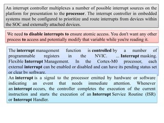 An interrupt controller multiplexes a number of possible interrupt sources on the
platform for presentation to the processor. The interrupt controller in embedded
systems must be configured to prioritize and route interrupts from devices within
the SOC and externally attached devices.
We need to disable interrupts to ensure atomic access. You don't want any other
process to access and potentially modify that variable while you're reading it.
The interrupt management function is controlled by a number of
programmable registers in the NVIC. ... Interrupt masking.
Flexible Interrupt Management. In the Cortex-M0 processor, each
external interrupt can be enabled or disabled and can have its pending status set
or clear by software.
An interrupt is a signal to the processor emitted by hardware or software
indicating an event that needs immediate attention. Whenever
an interrupt occurs, the controller completes the execution of the current
instruction and starts the execution of an Interrupt Service Routine (ISR)
or Interrupt Handler.
 