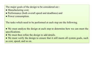 The major goals of the design to be considered are :
● Manufacturing cost;
● Performance (both overall speed and deadlines) and
● Power consumption.
The tasks which need to be performed at each step are the following.
● We must analyze the design at each step to determine how we can meet the
specifications.
● We must then refine the design to add details.
● We must verify the design to ensure that it still meets all system goals, such
as cost, speed, and so on.
 