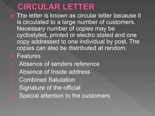  The letter is known as circular letter because it
is circulated to a large number of customers.
Necessary number of copies may be
cyclostyled, printed or electro stated and one
copy addressed to one individual by post. The
copies can also be distributed at random.
 Features
1. Absence of senders reference
2. Absence of Inside address
3. Combined Salutation
4. Signature of the official
5. Special attention to the customers
 