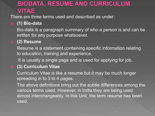 There are three terms used and described as under:
 (1) Bio-data
Bio-data is a paragraph summary of who a person is and can be
written for any purpose whatsoever.
 (2) Resume
Resume is a statement containing specific information relating
to education, training and experience.
It is usually a single page and is used for applying for job.
 (3) Curriculum Vitae
Curriculum Vitae is like a resume but it may be much longer
spreading in to 3 to 4 pages.
The above definitions bring out the subtle differences among the
various terms used. However, in India they are being used
almost interchangeably. In this Unit, the term resume has been
used.
 