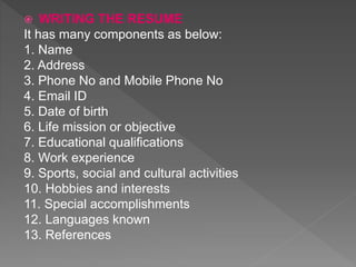  WRITING THE RESUME
It has many components as below:
1. Name
2. Address
3. Phone No and Mobile Phone No
4. Email ID
5. Date of birth
6. Life mission or objective
7. Educational qualifications
8. Work experience
9. Sports, social and cultural activities
10. Hobbies and interests
11. Special accomplishments
12. Languages known
13. References
 