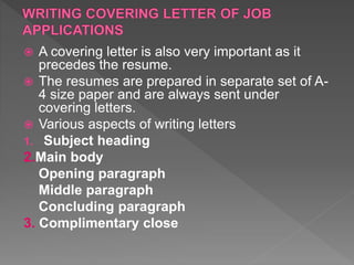  A covering letter is also very important as it
precedes the resume.
 The resumes are prepared in separate set of A-
4 size paper and are always sent under
covering letters.
 Various aspects of writing letters
1. Subject heading
2.Main body
Opening paragraph
Middle paragraph
Concluding paragraph
3. Complimentary close
 