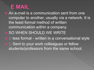  An e-mail is a communication sent from one
computer to another, usually via a network. It is
the least formal method of written
communication within a company.
 SO WHEN SHOULD WE WRITE
 less formal - written in a conversational style
 Sent to your work colleagues or fellow
students/professors from the same school.
 