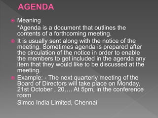  Meaning
*Agenda is a document that outlines the
contents of a forthcoming meeting.
 It is usually sent along with the notice of the
meeting. Sometimes agenda is prepared after
the circulation of the notice in order to enable
the members to get included in the agenda any
item that they would like to be discussed at the
meeting.
 Example: - The next quarterly meeting of the
Board of Directors will take place on Monday,
21st October , 20…. At 5pm, in the conference
room
Simco India Limited, Chennai
 