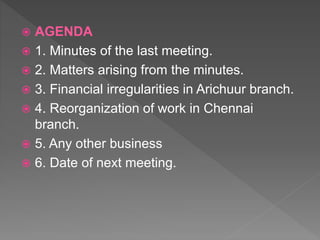  AGENDA
 1. Minutes of the last meeting.
 2. Matters arising from the minutes.
 3. Financial irregularities in Arichuur branch.
 4. Reorganization of work in Chennai
branch.
 5. Any other business
 6. Date of next meeting.
 