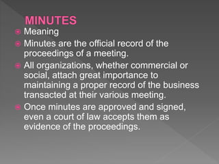  Meaning
 Minutes are the official record of the
proceedings of a meeting.
 All organizations, whether commercial or
social, attach great importance to
maintaining a proper record of the business
transacted at their various meeting.
 Once minutes are approved and signed,
even a court of law accepts them as
evidence of the proceedings.
 