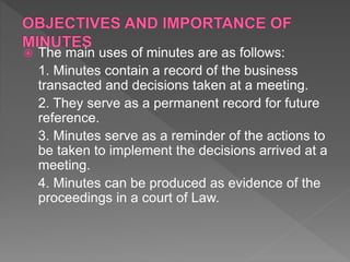  The main uses of minutes are as follows:
1. Minutes contain a record of the business
transacted and decisions taken at a meeting.
2. They serve as a permanent record for future
reference.
3. Minutes serve as a reminder of the actions to
be taken to implement the decisions arrived at a
meeting.
4. Minutes can be produced as evidence of the
proceedings in a court of Law.
 