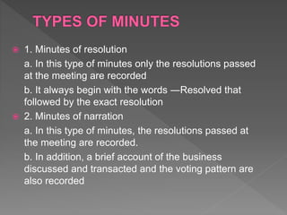  1. Minutes of resolution
a. In this type of minutes only the resolutions passed
at the meeting are recorded
b. It always begin with the words ―Resolved that
followed by the exact resolution
 2. Minutes of narration
a. In this type of minutes, the resolutions passed at
the meeting are recorded.
b. In addition, a brief account of the business
discussed and transacted and the voting pattern are
also recorded
 