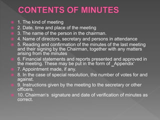  1. The kind of meeting
 2. Date, time and place of the meeting
 3. The name of the person in the chairman.
 4. Name of directors, secretary and persons in attendance
 5. Reading and confirmation of the minutes of the last meeting
and their signing by the Chairman, together with any matters
arising from the minutes
 6. Financial statements and reports presented and approved in
the meeting. These may be put in the form of ‗Appendix‘
 7. Appointment made, if any.
 8. In the case of special resolution, the number of votes for and
against.
 9. Instructions given by the meeting to the secretary or other
officers.
 10. Chairman‘s signature and date of verification of minutes as
correct.
 
