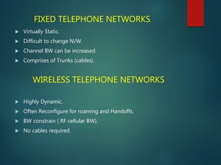 WIRELESS TELEPHONE NETWORKS
 Highly Dynamic.
 Often Reconfigure for roaming and Handoffs.
 BW constrain ( RF cellular BW).
 No cables required.
FIXED TELEPHONE NETWORKS
 Virtually Static.
 Difficult to change N/W.
 Channel BW can be increased.
 Comprises of Trunks (cables).
 
