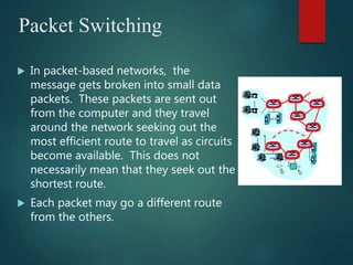 Packet Switching
 In packet-based networks, the
message gets broken into small data
packets. These packets are sent out
from the computer and they travel
around the network seeking out the
most efficient route to travel as circuits
become available. This does not
necessarily mean that they seek out the
shortest route.
 Each packet may go a different route
from the others.
 
