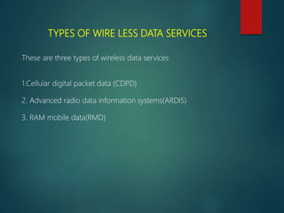 TYPES OF WIRE LESS DATA SERVICES
These are three types of wireless data services
1.Cellular digital packet data (CDPD)
2. Advanced radio data information systems(ARDIS)
3. RAM mobile data(RMD)
 