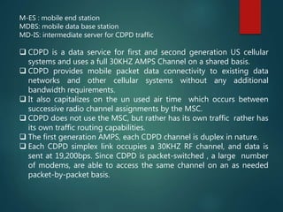 M-ES : mobile end station
MDBS: mobile data base station
MD-IS: intermediate server for CDPD traffic
 CDPD is a data service for first and second generation US cellular
systems and uses a full 30KHZ AMPS Channel on a shared basis.
 CDPD provides mobile packet data connectivity to existing data
networks and other cellular systems without any additional
bandwidth requirements.
 It also capitalizes on the un used air time which occurs between
successive radio channel assignments by the MSC.
 CDPD does not use the MSC, but rather has its own traffic rather has
its own traffic routing capabilities.
 The first generation AMPS, each CDPD channel is duplex in nature.
 Each CDPD simplex link occupies a 30KHZ RF channel, and data is
sent at 19,200bps. Since CDPD is packet-switched , a large number
of modems, are able to access the same channel on an as needed
packet-by-packet basis.
 