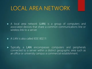  A local area network (LAN) is a group of computers and
associated devices that share a common communications line or
wireless link to a server.
 A LAN is also called IEEE 802.11
 Typically, a LAN encompasses computers and peripherals
connected to a server within a distinct geographic area such as
an office or university campus a commercial establishment.
 