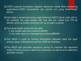  CDPD supports broadcast, dispatch electronic mail& field monitoring
applications.CDPD transmission are carried out using fixed-length
blocks.
 User data is protected using a reed-Solomon (6347) block code with 6-
bit symbols. For each packet 282 user bits are coded into 378 bit
blocks, which provides correction for up to eight symbols.
 Two lower layers protocols are used
1. the mobile data link protocol (MDLP)
2. the radio resource management protocol(RRMP)
 The MDLP is used to convey information between data link layer
entities (layer 2 devices) across the CDPD air interface.
 The MDLP also provides sequence control to maintain the sequence
order of frames across a data link connection, as well as error detection
and flow control.
 