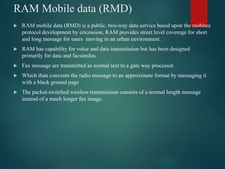 RAM Mobile data (RMD)
 RAM mobile data (RMD) is a public, two-way data service based upon the mobitex
protocol development by ericossion, RAM provides street level coverege for short
and long message for users moving in an urban environment.
 RAM has capability for voice and data transmission but has been designed
primarily for data and facsimiles.
 Fax message are transmitted as normal text to a gate way processor.
 Which than convents the radio message to an approximate format by messaging it
with a black ground page
 The packet-switched wireless transmission consists of a normal length message
instead of a much longer fax image.
 