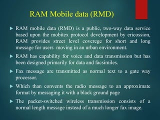 RAM Mobile data (RMD)
 RAM mobile data (RMD) is a public, two-way data service
based upon the mobitex protocol development by ericossion,
RAM provides street level coverege for short and long
message for users moving in an urban environment.
 RAM has capability for voice and data transmission but has
been designed primarily for data and facsimiles.
 Fax message are transmitted as normal text to a gate way
processor.
 Which than convents the radio message to an approximate
format by messaging it with a black ground page
 The packet-switched wireless transmission consists of a
normal length message instead of a much longer fax image.
 