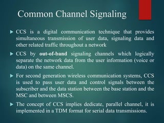 Common Channel Signaling
 CCS is a digital communication technique that provides
simultaneous transmission of user data, signaling data and
other related traffic throughout a network
 CCS by out-of-band signaling channels which logically
separate the network data from the user information (voice or
data) on the same channel.
 For second generation wireless communication systems, CCS
is used to pass user data and control signals between the
subscriber and the data station between the base station and the
MSC and between MSCS.
 The concept of CCS implies dedicate, parallel channel, it is
implemented in a TDM format for serial data transmissions.
 