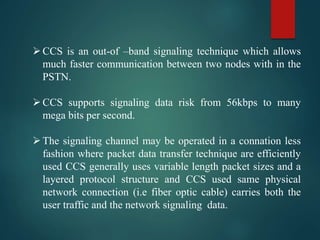 CCS is an out-of –band signaling technique which allows
much faster communication between two nodes with in the
PSTN.
CCS supports signaling data risk from 56kbps to many
mega bits per second.
The signaling channel may be operated in a connation less
fashion where packet data transfer technique are efficiently
used CCS generally uses variable length packet sizes and a
layered protocol structure and CCS used same physical
network connection (i.e fiber optic cable) carries both the
user traffic and the network signaling data.
 