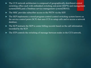  The CCS network architecture is composed of geographically distributed central
switching office each with embedded switching end point (SEP'S) and management
system(SMS),and a Database service management system(DBAS).
 The MSC provides subscriber access to the PSTN via the SEP.
 The SEP implements a stored-program-control-control switching system knows as
the service control point (SCP) that uses CCS to setup calls and to access a network
database.
 The SCP instructs the SEP to center billing records based on the call information
recorded by the SCP.
 The STP controls the switching of message between nodes in the CCS network.
 