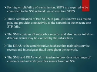 For higher reliability of transmission, SEP'S are required to be
connected to the SS7 network via at least two STP'S.
These combination of two STP'S in parallel is known as a mated
pair, and provides connectivity to the network in the execute one
STP fails.
The SMS contains all subscriber records, and also houses toll-free
database which may be excused by the subscribers.
The DBAS is the administrative database that maintains service
records and investigates fraud throughout the network.
The SMS and DBAS work in tandem to provide a wide range of
customer and network provides sences based on SS7
 