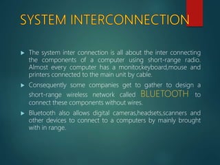 The system inter connection is all about the inter connecting
the components of a computer using short-range radio.
Almost every computer has a monitor,keyboard,mouse and
printers connected to the main unit by cable.
 Consequently some companies get to gather to design a
short-range wireless network called BLUETOOTH to
connect these components without wires.
 Bluetooth also allows digital cameras,headsets,scanners and
other devices to connect to a computers by mainly brought
with in range.
 