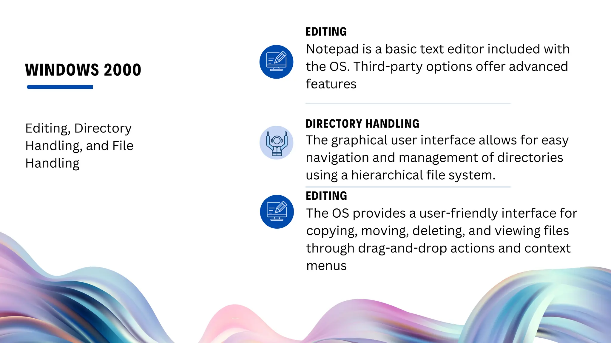 WINDOWS 2000
Editing, Directory
Handling, and File
Handling
Notepad is a basic text editor included with
the OS. Third-party options offer advanced
features
EDITING
The OS provides a user-friendly interface for
copying, moving, deleting, and viewing files
through drag-and-drop actions and context
menus
EDITING
The graphical user interface allows for easy
navigation and management of directories
using a hierarchical file system.
DIRECTORY HANDLING
 