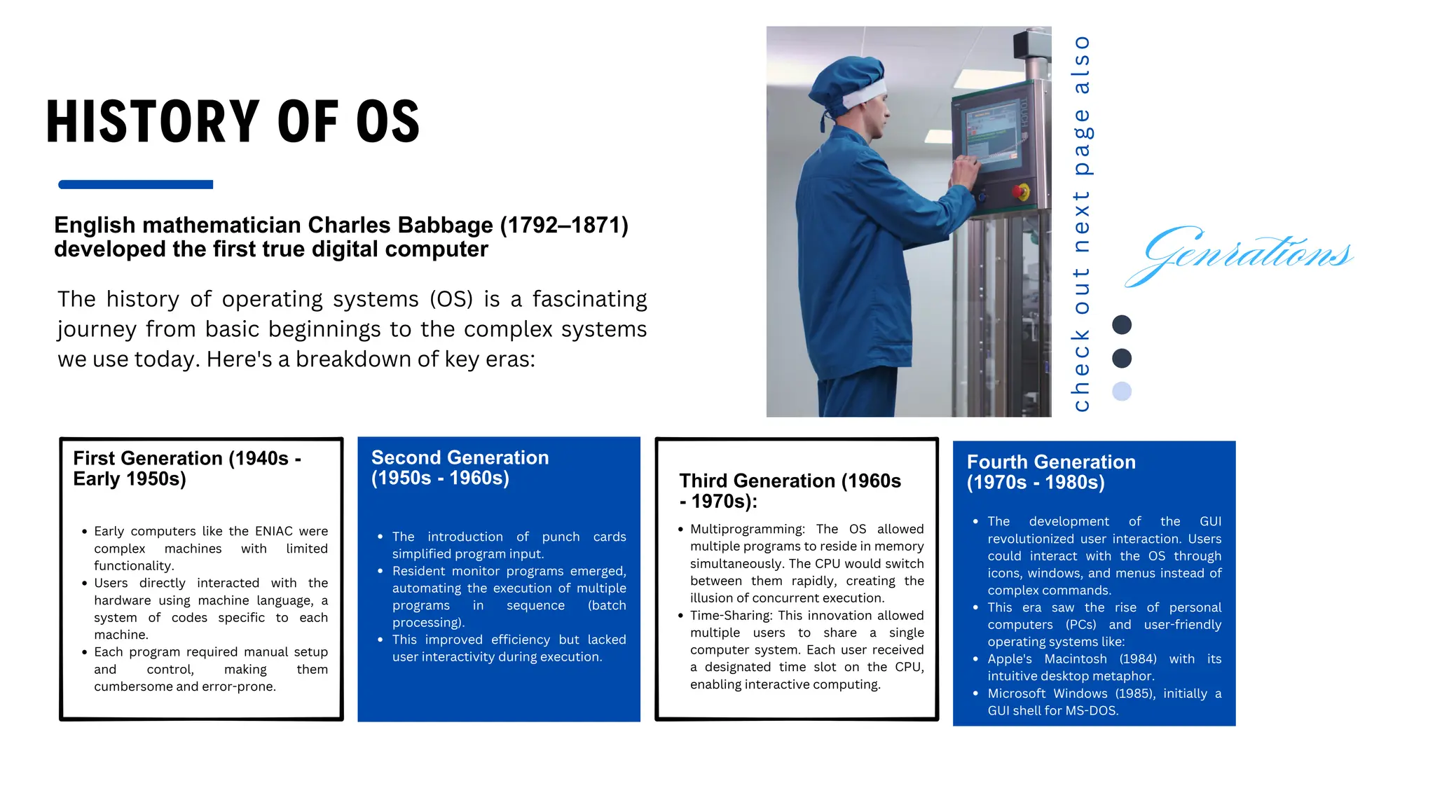 HISTORY OF OS
English mathematician Charles Babbage (1792–1871)
developed the first true digital computer
The history of operating systems (OS) is a fascinating
journey from basic beginnings to the complex systems
we use today. Here's a breakdown of key eras:
First Generation (1940s -
Early 1950s)
Early computers like the ENIAC were
complex machines with limited
functionality.
Users directly interacted with the
hardware using machine language, a
system of codes specific to each
machine.
Each program required manual setup
and control, making them
cumbersome and error-prone.
Second Generation
(1950s - 1960s)
The introduction of punch cards
simplified program input.
Resident monitor programs emerged,
automating the execution of multiple
programs in sequence (batch
processing).
This improved efficiency but lacked
user interactivity during execution.
Third Generation (1960s
- 1970s):
Multiprogramming: The OS allowed
multiple programs to reside in memory
simultaneously. The CPU would switch
between them rapidly, creating the
illusion of concurrent execution.
Time-Sharing: This innovation allowed
multiple users to share a single
computer system. Each user received
a designated time slot on the CPU,
enabling interactive computing.
Fourth Generation
(1970s - 1980s)
The development of the GUI
revolutionized user interaction. Users
could interact with the OS through
icons, windows, and menus instead of
complex commands.
This era saw the rise of personal
computers (PCs) and user-friendly
operating systems like:
Apple's Macintosh (1984) with its
intuitive desktop metaphor.
Microsoft Windows (1985), initially a
GUI shell for MS-DOS.
c
h
e
c
k
o
u
t
n
e
x
t
p
a
g
e
a
l
s
o
Genrations
 