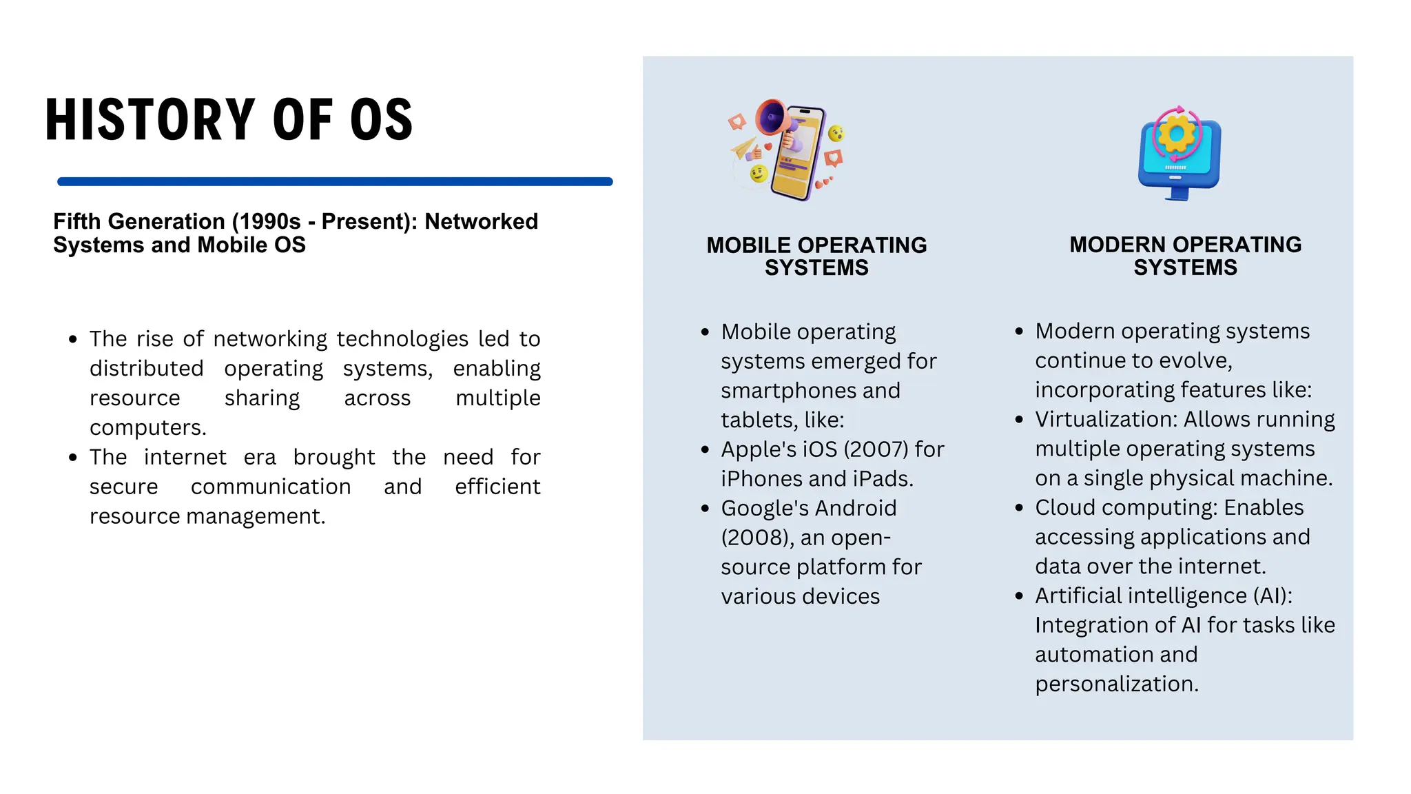 HISTORY OF OS
Fifth Generation (1990s - Present): Networked
Systems and Mobile OS
The rise of networking technologies led to
distributed operating systems, enabling
resource sharing across multiple
computers.
The internet era brought the need for
secure communication and efficient
resource management.
MOBILE OPERATING
SYSTEMS
MODERN OPERATING
SYSTEMS
Mobile operating
systems emerged for
smartphones and
tablets, like:
Apple's iOS (2007) for
iPhones and iPads.
Google's Android
(2008), an open-
source platform for
various devices
Modern operating systems
continue to evolve,
incorporating features like:
Virtualization: Allows running
multiple operating systems
on a single physical machine.
Cloud computing: Enables
accessing applications and
data over the internet.
Artificial intelligence (AI):
Integration of AI for tasks like
automation and
personalization.
 
