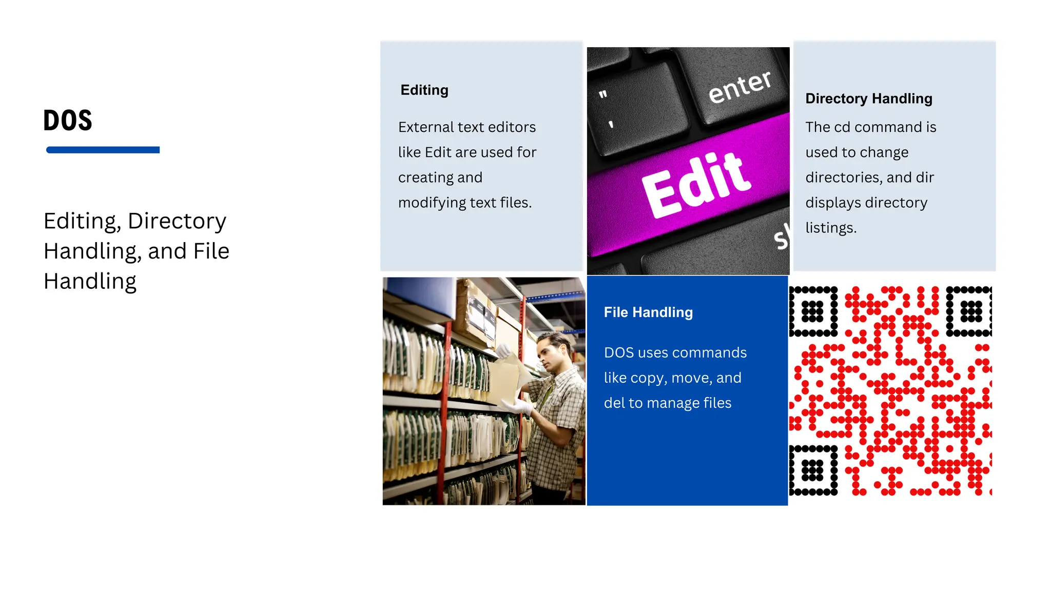 DOS
Editing, Directory
Handling, and File
Handling
Editing
External text editors
like Edit are used for
creating and
modifying text files.
Directory Handling
The cd command is
used to change
directories, and dir
displays directory
listings.
File Handling
DOS uses commands
like copy, move, and
del to manage files
 