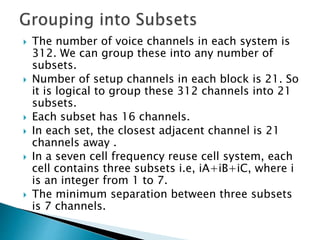  The number of voice channels in each system is
312. We can group these into any number of
subsets.
 Number of setup channels in each block is 21. So
it is logical to group these 312 channels into 21
subsets.
 Each subset has 16 channels.
 In each set, the closest adjacent channel is 21
channels away .
 In a seven cell frequency reuse cell system, each
cell contains three subsets i.e, iA+iB+iC, where i
is an integer from 1 to 7.
 The minimum separation between three subsets
is 7 channels.
 