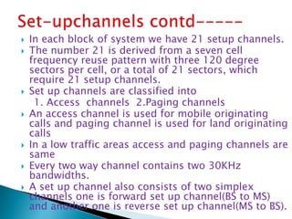  In each block of system we have 21 setup channels.
 The number 21 is derived from a seven cell
frequency reuse pattern with three 120 degree
sectors per cell, or a total of 21 sectors, which
require 21 setup channels.
 Set up channels are classified into
1. Access channels 2.Paging channels
 An access channel is used for mobile originating
calls and paging channel is used for land originating
calls
 In a low traffic areas access and paging channels are
same
 Every two way channel contains two 30KHz
bandwidths.
 A set up channel also consists of two simplex
channels one is forward set up channel(BS to MS)
and another one is reverse set up channel(MS to BS).
 